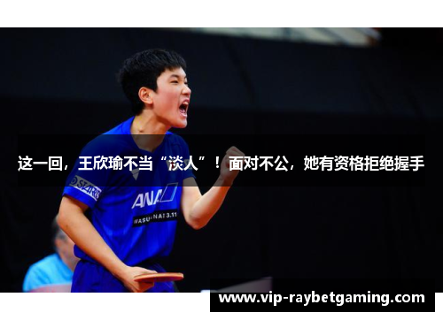 这一回，王欣瑜不当“淡人”！面对不公，她有资格拒绝握手